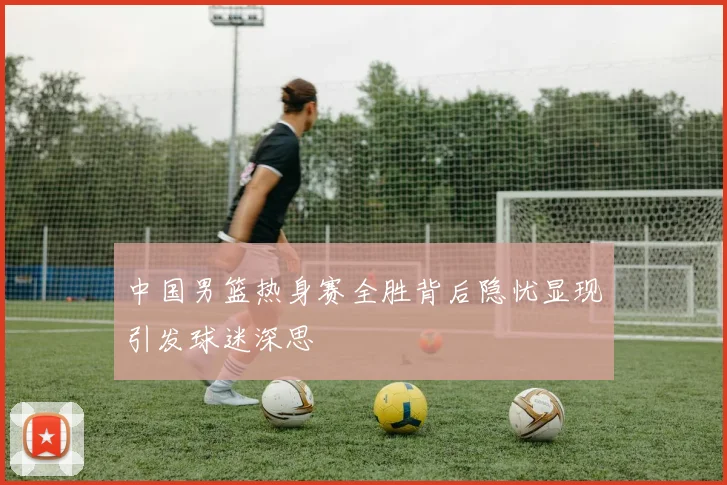 中国男篮热身赛全胜背后隐忧显现引发球迷深思