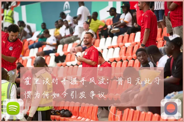 霍里谈对手握手风波：昔日无此习惯为何如今引发争议