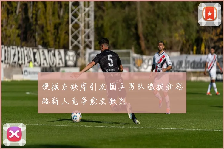 樊振东缺席引发国乒男队选拔新思路新人竞争愈发激烈