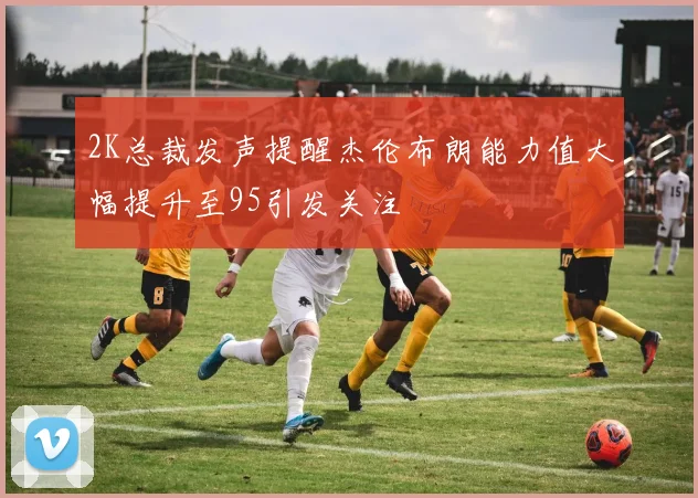 2K总裁发声提醒杰伦布朗能力值大幅提升至95引发关注