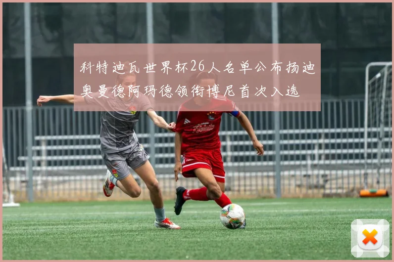 科特迪瓦世界杯26人名单公布扬迪奥曼德阿玛德领衔博尼首次入选