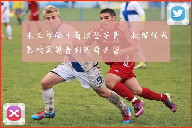 米兰与磁卡商谈签字费囧叔留任或影响莱奥普利西奇去留