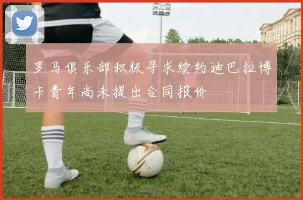 罗马俱乐部积极寻求续约迪巴拉博卡青年尚未提出合同报价