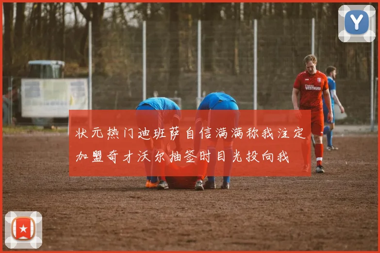 状元热门迪班萨自信满满称我注定加盟奇才沃尔抽签时目光投向我