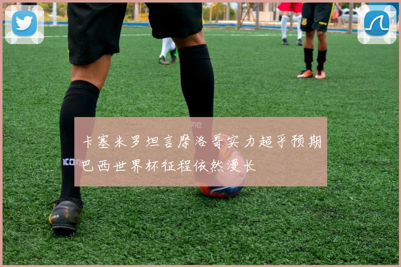 卡塞米罗坦言摩洛哥实力超乎预期巴西世界杯征程依然漫长