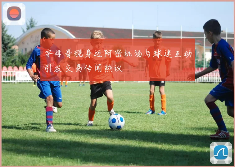 字母哥现身迈阿密机场与球迷互动引发交易传闻热议