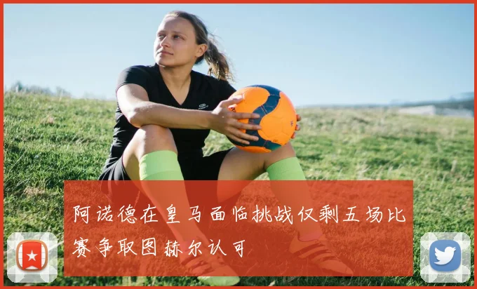 阿诺德在皇马面临挑战仅剩五场比赛争取图赫尔认可