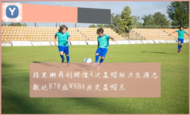 格里娜再创辉煌4次盖帽助力生涯总数达878成WNBA历史盖帽王