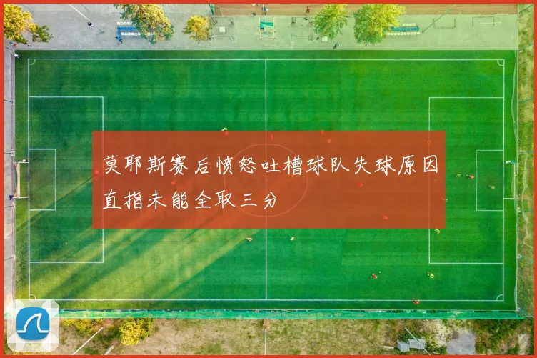 莫耶斯赛后愤怒吐槽球队失球原因直指未能全取三分