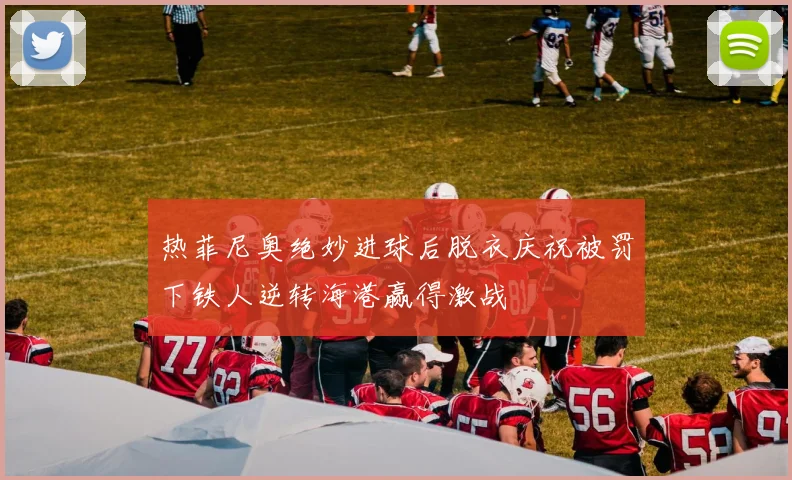 热菲尼奥绝妙进球后脱衣庆祝被罚下铁人逆转海港赢得激战