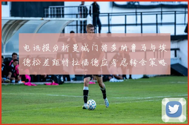 电讯报分析曼城门将多纳鲁马与埃德松差距特拉福德应考虑转会策略