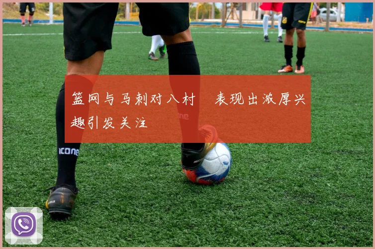 篮网与马刺对八村塁表现出浓厚兴趣引发关注