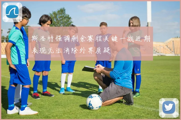 斯洛特强调剩余赛程关键一战近期表现无法消除外界质疑