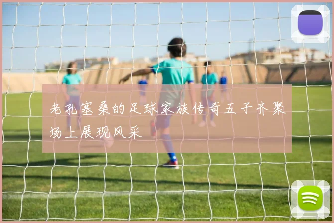 老孔塞桑的足球家族传奇五子齐聚场上展现风采