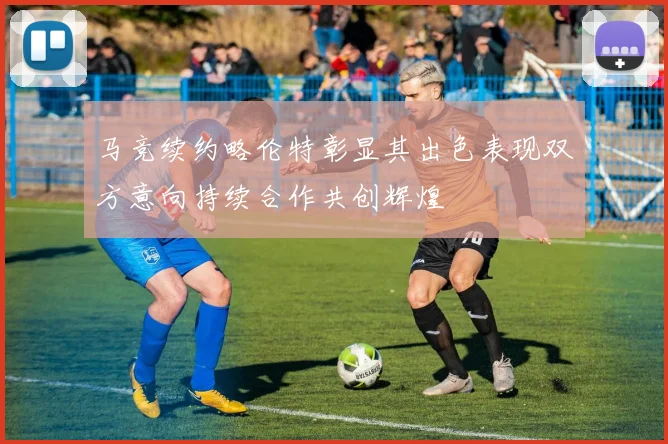 马竞续约略伦特彰显其出色表现双方意向持续合作共创辉煌